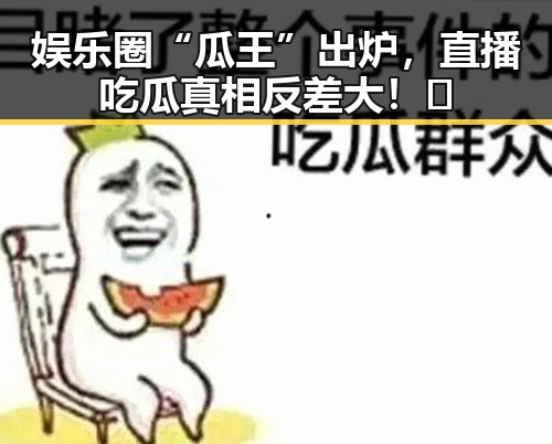 娱乐圈“瓜王”出炉,直播吃瓜真相反差大!😲